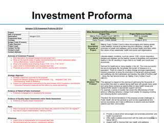 Investment Proforma
22
Islington CCG Investment Proforma 2013/14
Project:
Date of proposal:
Destination: Islington CCG
Programme Area:
Provider:
Budget Code (if known):
Project Sponsor:
Project Lead:
Contact Tel No:
Contact e-mail:
Contact Address:
Summary of Investment Proposal:
Brief description of proposal (background and project aim).
What are the specific areas of quality improvementthat this initiative addresses (safety /
clinical effectiveness / patient experience)?
What is the identified level of saving (if any)? PYE 13/14 / FYE 14/15?
Lead in time to implementation and proposed start date
Proposed procurement route / contract variation (specify which contract/s)
Strategic Alignment
Strategic Objectives supported by the proposal
Support for Islington Strategy to be demonstrated– e.g., - Integrated Care, Joint
Commissioning, Health & Wellbeing
Support for national and/or local priority to be demonstrated, NHS Constitution commitments
/ Outcomes Framework measures and five offers (e.g. seven day working)
Evidence of Patient & Public Involvement
Evidence of engagement in developing the proposal
Evidence of Equality Impact Assessment and/or Needs Assessment
Evidence of Equality Impact Assessment
Risks
Risks if proposal not implemented(and are these risks captured on the CCG risk register)?
Key risks to project implementation / delivery of KPIs
Milestones
Lead in time to implementation and proposed start date
Set out timeline with key actions / milestones to delivery
Idea AssessmentDocument
Project Title Project Reference Number
Making Every Contact Count ( MECC) PMO to complete
Author and Contact Number Date
Karen Timson – 01604 366086 25 March 2013
Brief
Description/
Purpose of
Project
Making Every Contact Count is about encouraging and helping people
make healthier choices to achieve long term behaviour change, the
promotion of health and wellbeing and to embed health promotion within
the culture of key stakeholder health and social care organisations.
Current
Situation/ ‘The
Problem’
Lifestyle-related conditions, such as cancer, CHD, chronic respiratory
disease and diabetes are the leading causes of disabilities and premature
deaths in the UK resulting in huge costs to our health and social care
economies.
Demand for healthcare is rising steadily in the UK. The more successful
we are at prolonging life, the greater the burden of disease is in a
population. There is a need for a culture change amongst organisations
towards prevention to bring the promotion of mental and physical health
and wellbeing into the mainstream and develop the skills of frontline staff
– doing this has become known as ‘Making Every Contact Count’
(MECC).
This approach is based on the premise of optimising the thousands of
encounters that client or patient facing staff have with people every week
and using these contacts as opportunities to raise health issues and
signpost/refer people to appropriate support services.
For example, a series of studies has shown the effectiveness of brief
advice in effecting behaviour change most notably for stopping smoking
and reducing alcohol consumption.
Therefore the recommendations in this proposal provide challenges to
Public Health and all the services to work across organisational and
service boundaries and make a difference to reduce costs and benefit
patients and their communities.
Provide a culture which encourages and promotes prevention and
health improvement
Offer staff a suitable environment with the skills and knowledge to
deliver MECC.
Support staff to improve their own health and wellbeing
 