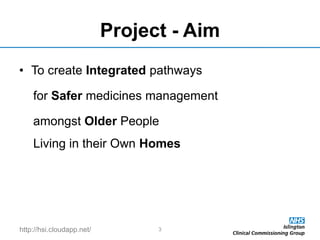 http://hsi.cloudapp.net/
Project - Aim
• To create Integrated pathways
for Safer medicines management
amongst Older People
Living in their Own Homes
3
 