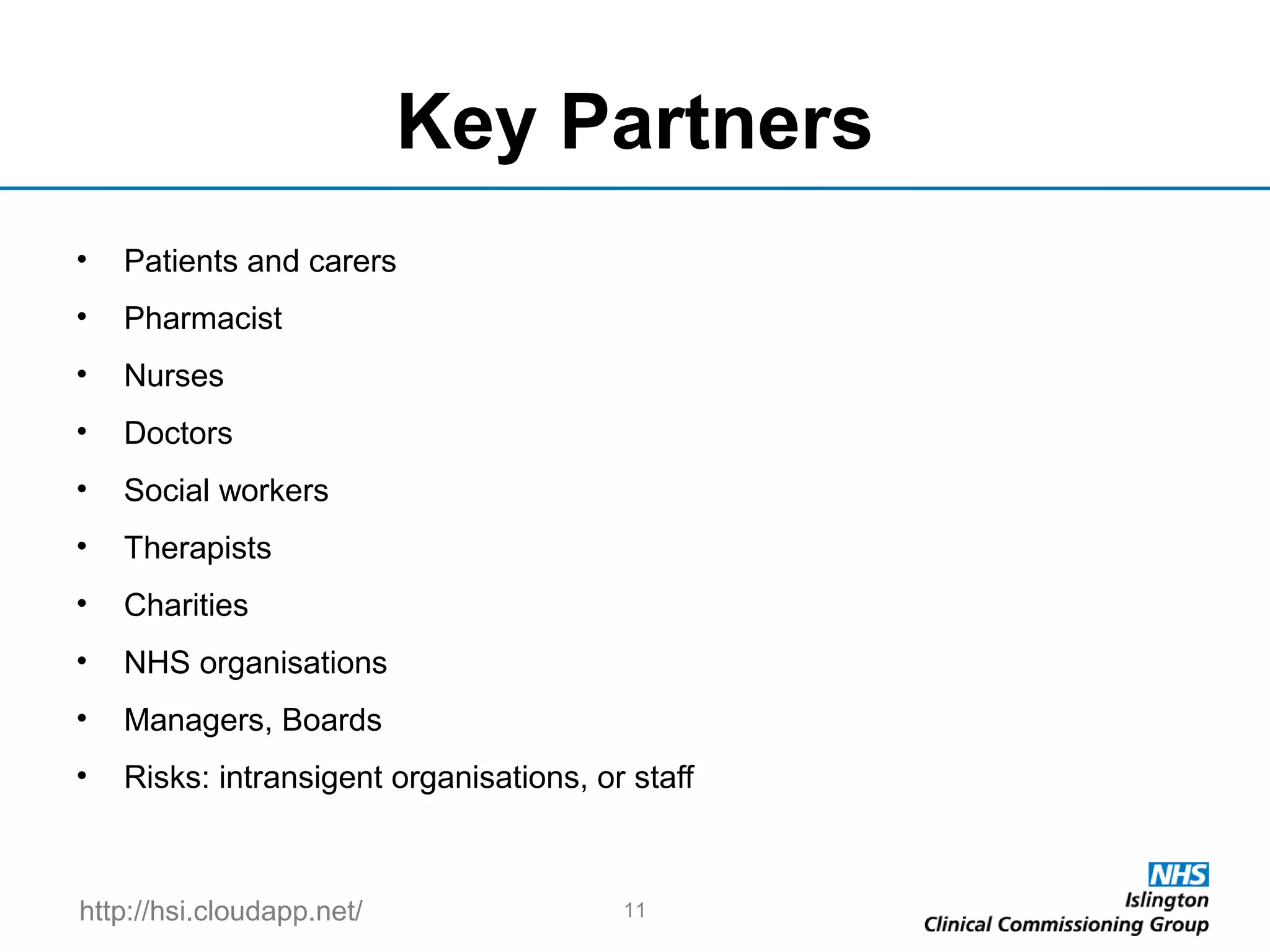 http://hsi.cloudapp.net/
Key Partners
• Patients and carers
• Pharmacist
• Nurses
• Doctors
• Social workers
• Therapists
• Charities
• NHS organisations
• Managers, Boards
• Risks: intransigent organisations, or staff
11
 