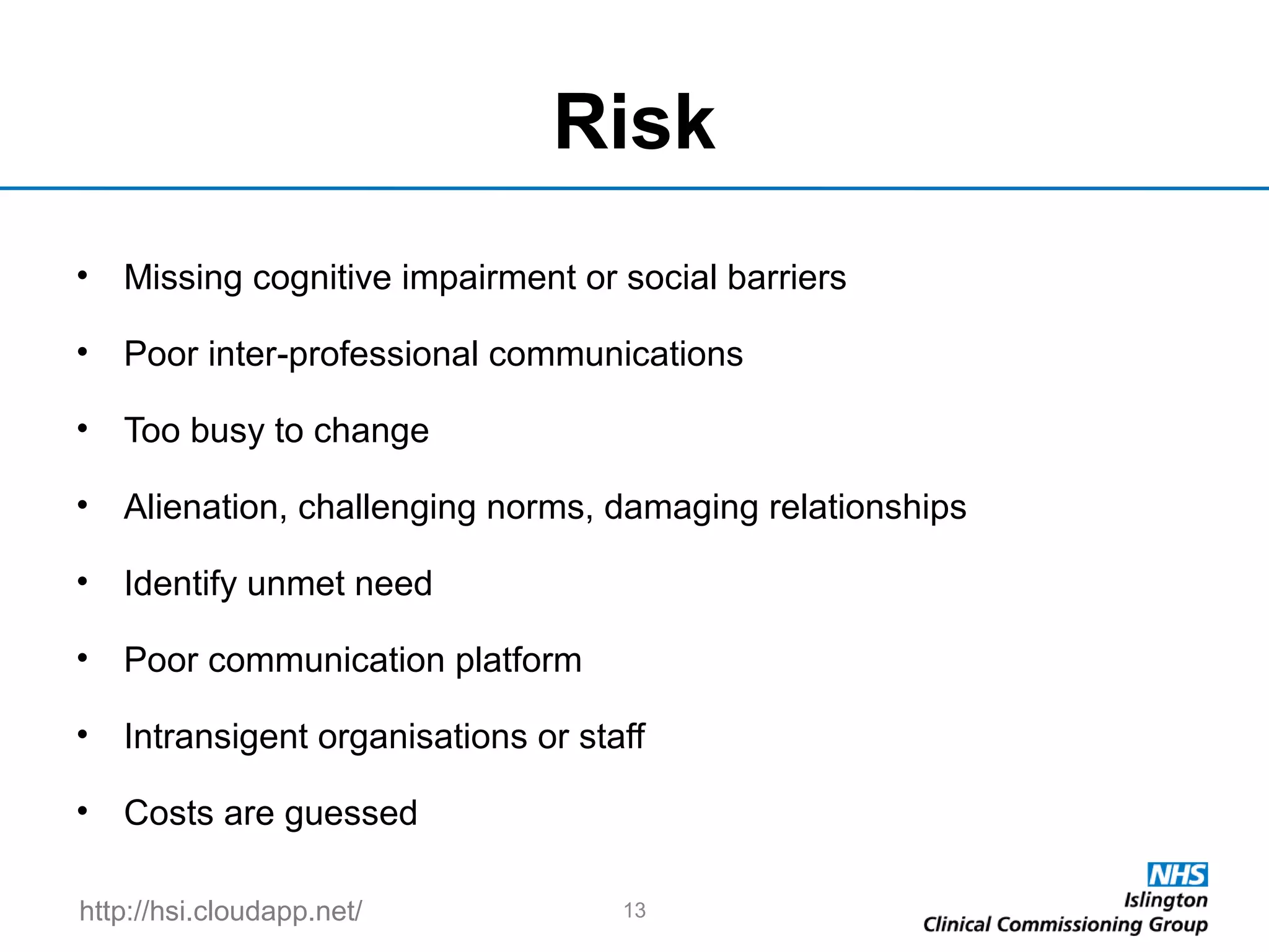 http://hsi.cloudapp.net/
Risk
• Missing cognitive impairment or social barriers
• Poor inter-professional communications
• Too busy to change
• Alienation, challenging norms, damaging relationships
• Identify unmet need
• Poor communication platform
• Intransigent organisations or staff
• Costs are guessed
13
 