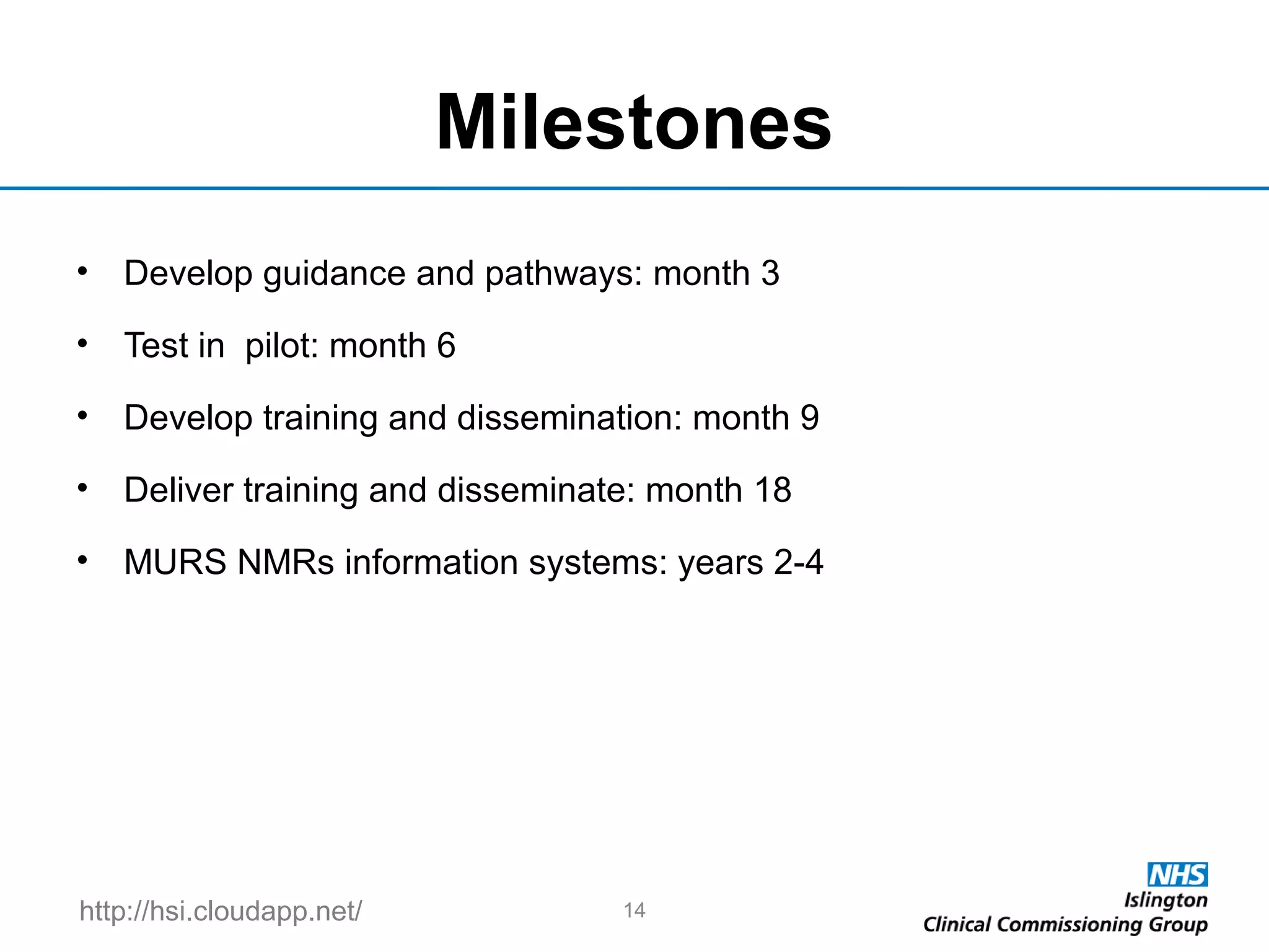 http://hsi.cloudapp.net/
Milestones
• Develop guidance and pathways: month 3
• Test in pilot: month 6
• Develop training and dissemination: month 9
• Deliver training and disseminate: month 18
• MURS NMRs information systems: years 2-4
14
 