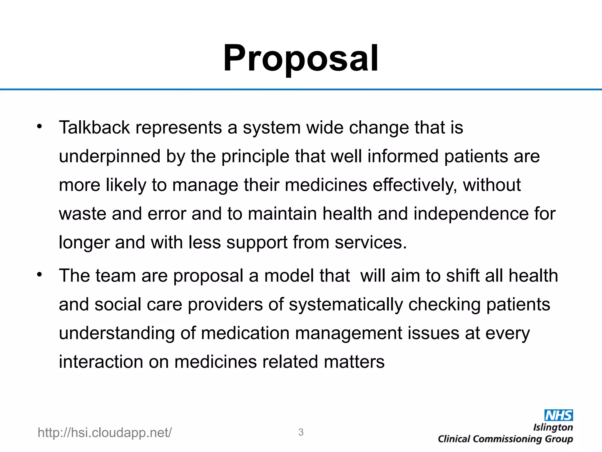 http://hsi.cloudapp.net/
Proposal
• Talkback represents a system wide change that is
underpinned by the principle that well informed patients are
more likely to manage their medicines effectively, without
waste and error and to maintain health and independence for
longer and with less support from services.
• The team are proposal a model that will aim to shift all health
and social care providers of systematically checking patients
understanding of medication management issues at every
interaction on medicines related matters
3
 