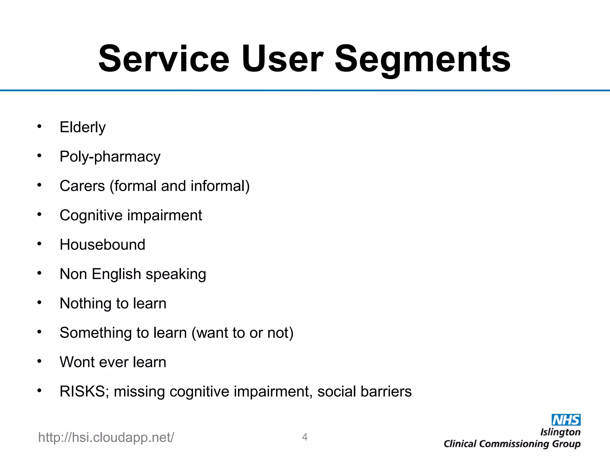 http://hsi.cloudapp.net/
Service User Segments
• Elderly
• Poly-pharmacy
• Carers (formal and informal)
• Cognitive impairment
• Housebound
• Non English speaking
• Nothing to learn
• Something to learn (want to or not)
• Wont ever learn
• RISKS; missing cognitive impairment, social barriers
4
 