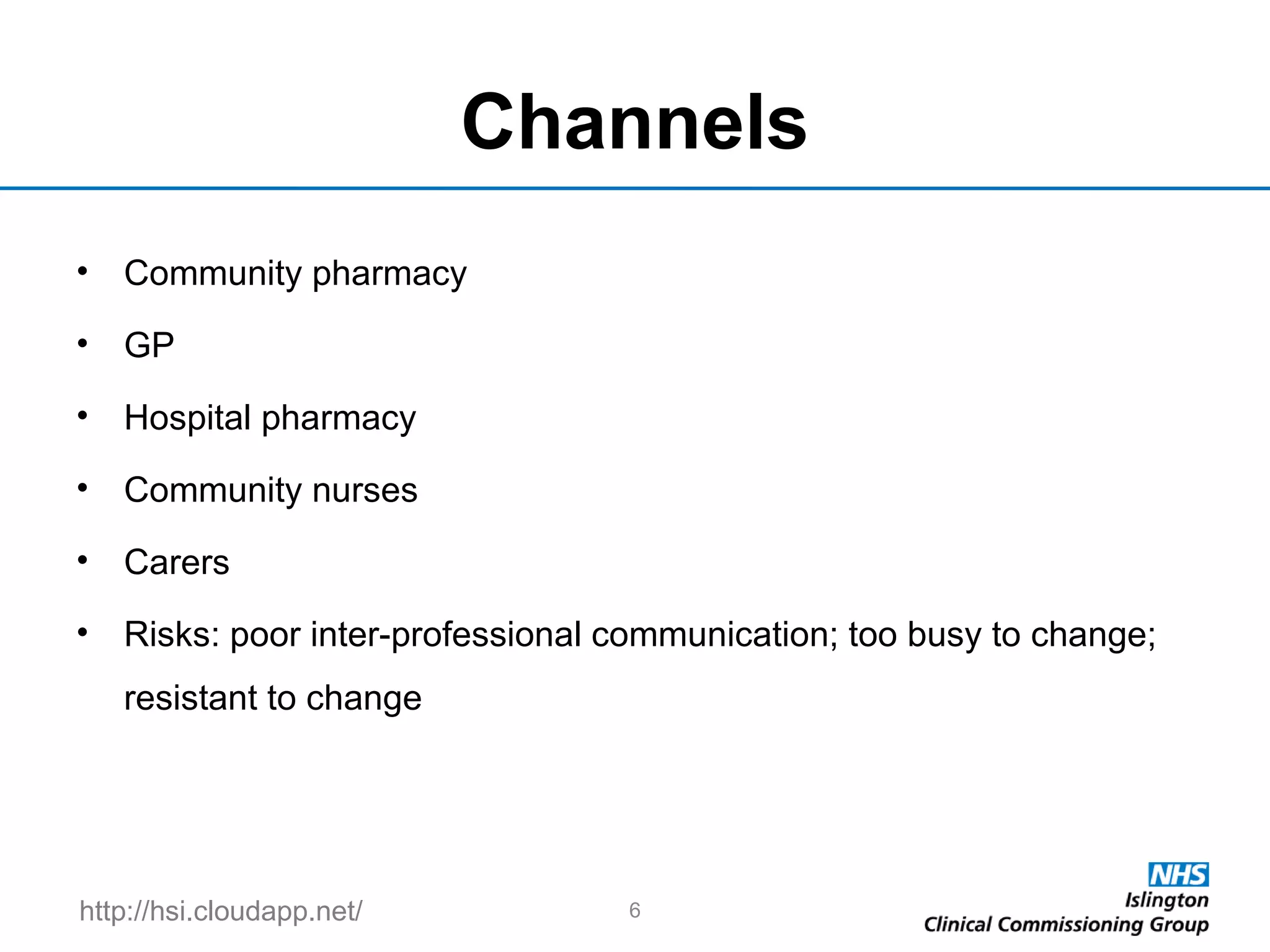http://hsi.cloudapp.net/
Channels
• Community pharmacy
• GP
• Hospital pharmacy
• Community nurses
• Carers
• Risks: poor inter-professional communication; too busy to change;
resistant to change
6
 