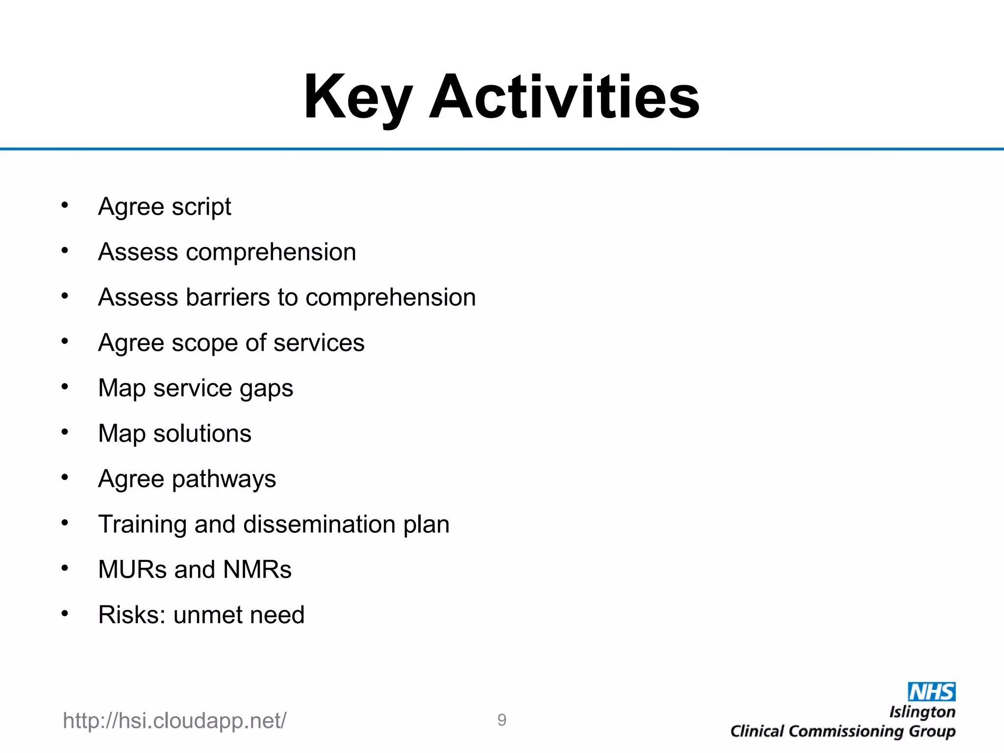 http://hsi.cloudapp.net/
Key Activities
• Agree script
• Assess comprehension
• Assess barriers to comprehension
• Agree scope of services
• Map service gaps
• Map solutions
• Agree pathways
• Training and dissemination plan
• MURs and NMRs
• Risks: unmet need
9
 