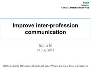 Improve inter-profession
communication
Team B
04 July 2013
Safer Medicine Management amongst Older People Living in their Own Homes
 