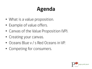 Agenda
•  What is a value proposition.
•  Example of value offers.
•  Canvas of the Value Proposition (VP).
•  Creating yo...