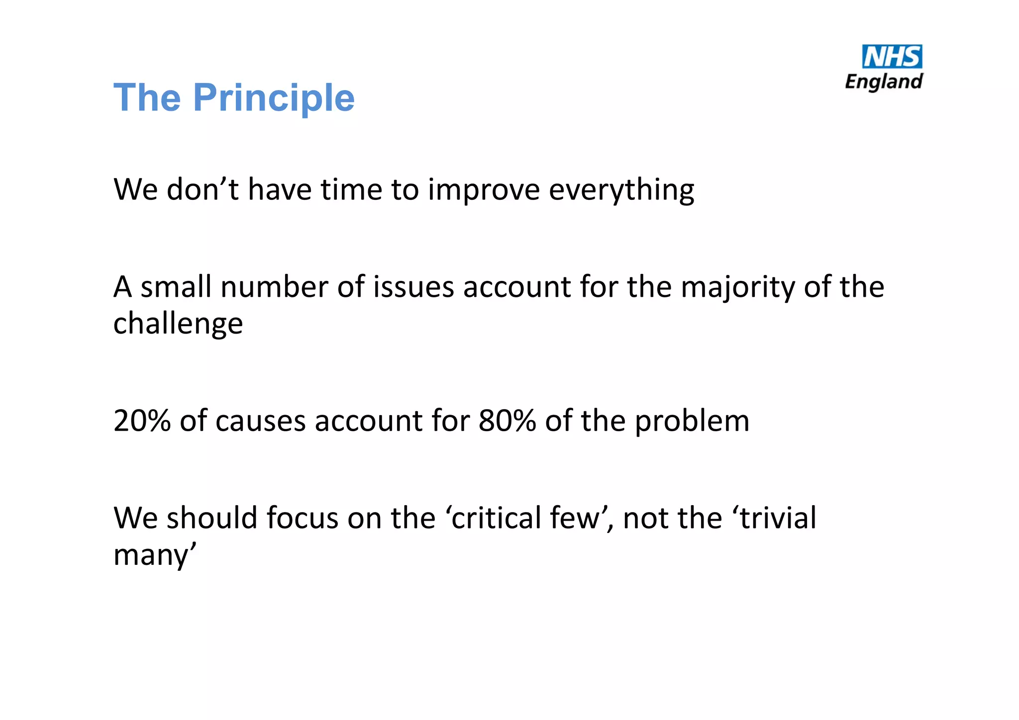 The Principle
We don’t have time to improve everything
A small number of issues account for the majority of the 
challenge
20% of causes account for 80% of the problem
We should focus on the ‘critical few’, not the ‘trivial 
many’
 