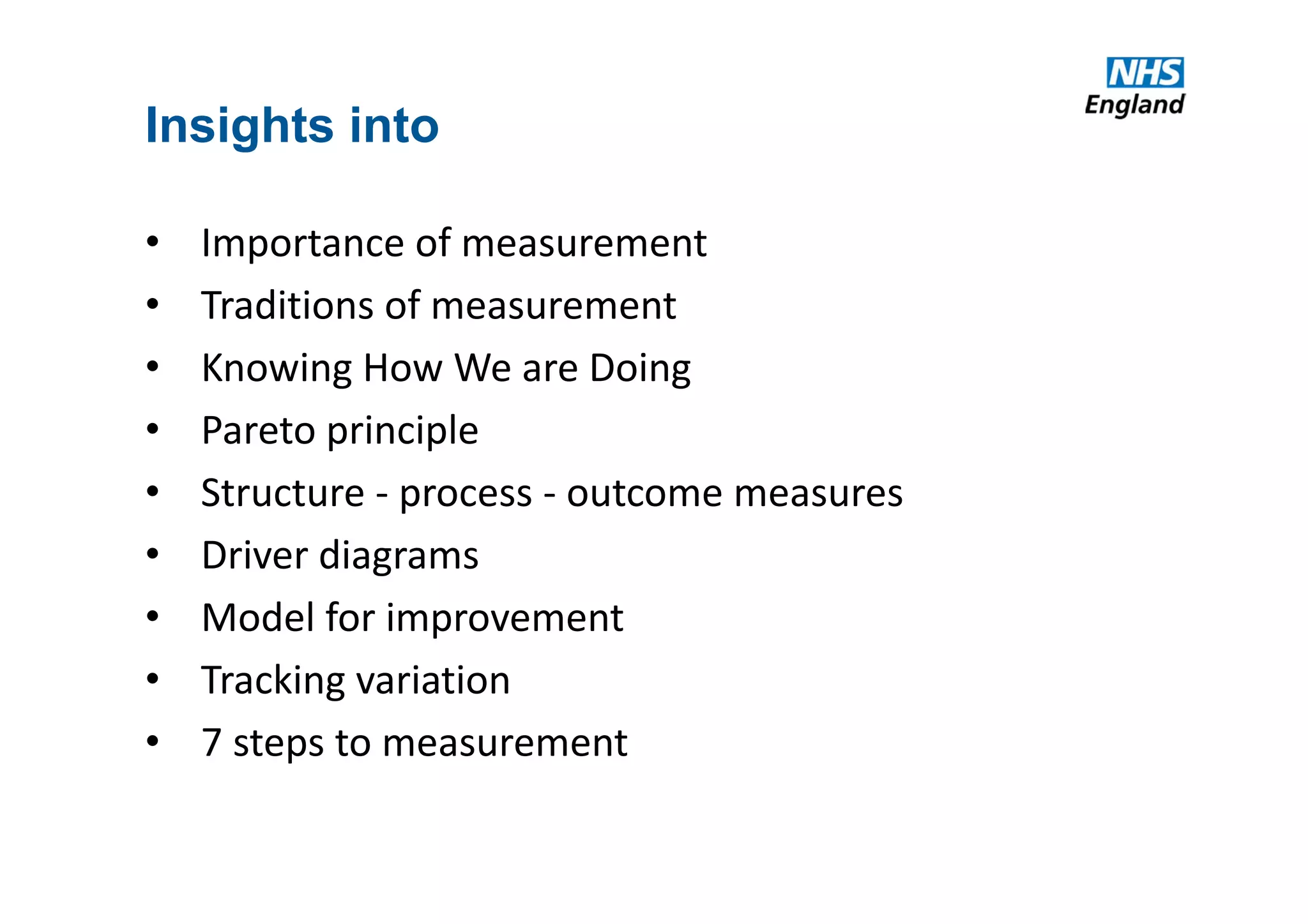 Insights into
• Importance of measurement
• Traditions of measurement
• Knowing How We are Doing
• Pareto principle
• Structure ‐ process ‐ outcome measures
• Driver diagrams
• Model for improvement
• Tracking variation
• 7 steps to measurement
 