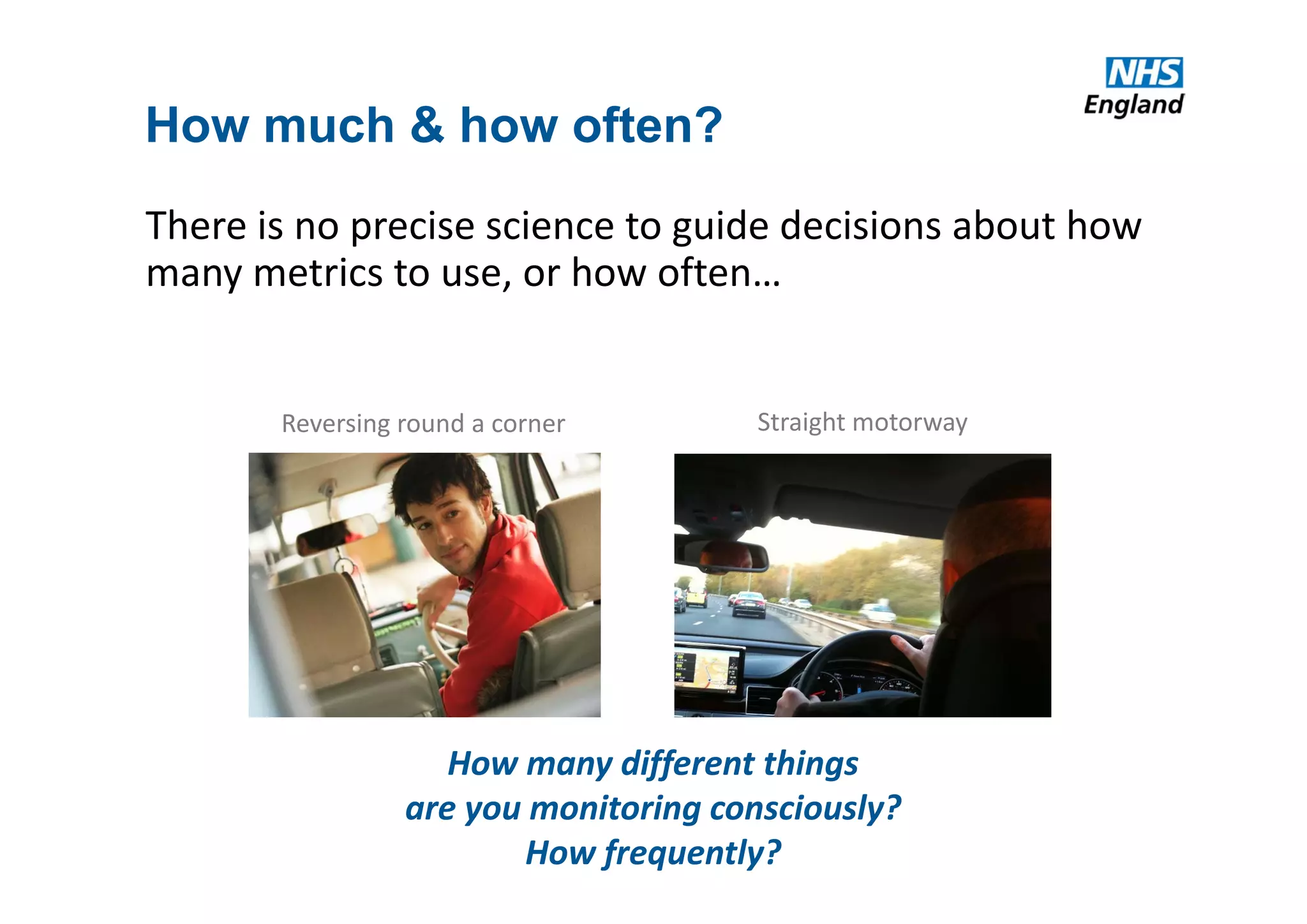 How much & how often?
There is no precise science to guide decisions about how 
many metrics to use, or how often…
How many different things
are you monitoring consciously?
How frequently?
Straight motorwayReversing round a corner
 