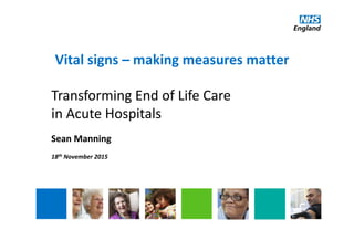 Vital signs – making measures matter
Transforming End of Life Care 
in Acute Hospitals
Sean Manning
18th November 2015
 