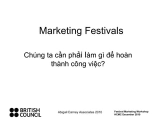 Marketing Festivals Chúng ta cần ph ải l àm gì để hoàn thành công việc? Abigail Carney Associates 2010 Festival Marketing Workshop HCMC December 2010 