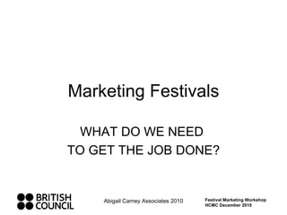 Marketing Festivals WHAT DO WE NEED  TO GET THE JOB DONE? Abigail Carney Associates 2010 Festival Marketing Workshop HCMC December 2010 