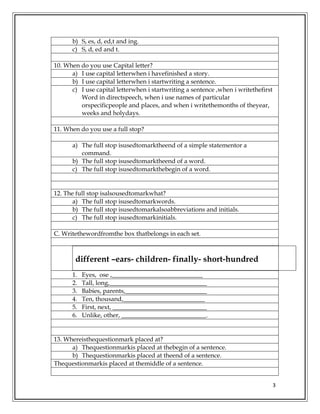 3
b) S, es, d, ed,t and ing.
c) S, d, ed and t.
10. When do you use Capital letter?
a) I use capital letterwhen i havefinished a story.
b) I use capital letterwhen i startwriting a sentence.
c) I use capital letterwhen i startwriting a sentence ,when i writethefirst
Word in directspeech, when i use names of particular
orspecificpeople and places, and when i writethemonths of theyear,
weeks and holydays.
11. When do you use a full stop?
a) The full stop isusedtomarktheend of a simple statementor a
command.
b) The full stop isusedtomarktheend of a word.
c) The full stop isusedtomarkthebegin of a word.
12. The full stop isalsousedtomarkwhat?
a) The full stop isusedtomarkwords.
b) The full stop isusedtomarkalsoabbreviations and initials.
c) The full stop isusedtomarkinitials.
C. Writethewordfromthe box thatbelongs in each set.
different –ears- children- finally- short-hundred
1. Eyes, ose ,_____________________________
2. Tall, long,_______________________________
3. Babies, parents,__________________________
4. Ten, thousand,__________________________
5. First, next, ______________________________
6. Unlike, other, ___________________________.
13. Whereisthequestionmark placed at?
a) Thequestionmarkis placed at thebegin of a sentence.
b) Thequestionmarkis placed at theend of a sentence.
Thequestionmarkis placed at themiddle of a sentence.
 