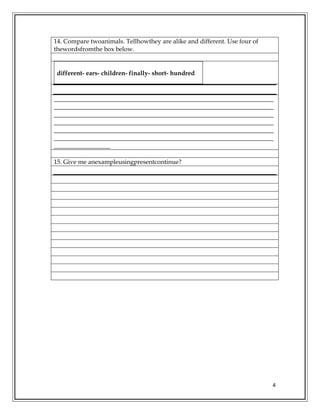 4
14. Compare twoanimals. Tellhowthey are alike and different. Use four of
thewordsfromthe box below.
different- ears- children- finally- short- hundred
______________________________________________________________________
______________________________________________________________________
______________________________________________________________________
______________________________________________________________________
______________________________________________________________________
______________________________________________________________________
__________________
15. Give me anexampleusingpresentcontinue?
 