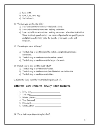 3
a) S, d, and t.
b) S, es, d, ed,t and ing.
c) S, d, ed and t.
11. When do you use Capital letter?
a) I use capital letter when i have finished a story.
b) I use capital letter when i start writing a sentence.
c) I use capital letter when i start writing a sentence , when i write the first
Word in direct speech, when i use names of particular or specific people
and places, and when i write the months of the year, weeks and
holydays.
12. When do you use a full stop?
a) The full stop is used to mark the end of a simple statement or a
command.
b) The full stop is used to mark the end of a word.
c) The full stop is used to mark the begin of a word.
13. The full stop is also used to mark what?
a) The full stop is used to mark words.
b) The full stop is used to mark also abbreviations and initials.
c) The full stop is used to mark initials.
C. Write the word from the box that belongs in each set.
different –ears- children- finally- short-hundred
1. Eyes, ose ,_____________________________
2. Tall, long,_______________________________
3. Babies, parents,__________________________
4. Ten, thousand,__________________________
5. First, next, ______________________________
6. Unlike, other, ___________________________.
14. Where is the question mark placed at?
 