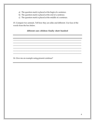 4
a) The question mark is placed at the begin of a sentence.
b) The question mark is placed at the end of a sentence.
c) The question mark is placed at the middle of a sentence.
15. Compare two animals. Tell how they are alike and different. Use four of the
words from the box below.
different- ears- children- finally- short- hundred
_________________________________________________________________________
_________________________________________________________________________
_________________________________________________________________________
_________________________________________________________________________
_________________________________________________________________________
_________________________________________________________________________
16. Give me an example using present continue?
 