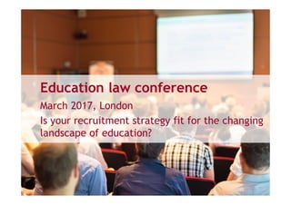 Education law conference
March 2017, London
Is your recruitment strategy fit for the changing
landscape of education?
 