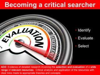 • Identify
• Evaluate
• Select
https://www.lisalanierconsulting.com/wp-content/uploads/2014/10/LLC-Evaluation.png
AO2: Evidence of detailed research involving the selection and evaluation of a wide
range of relevant resources. Critical analysis and application of the resources with
clear links made to appropriate theories and concepts.
Becoming a critical searcher
 