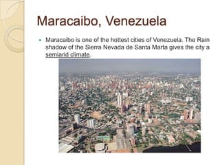 Maracaibo, Venezuela
   Maracaibo is one of the hottest cities of Venezuela. The Rain
    shadow of the Sierra Nevada de Santa Marta gives the city a
    semiarid climate.
 
