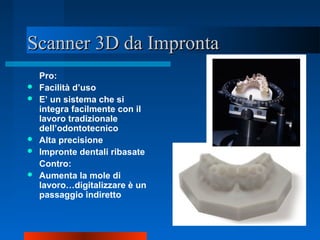 Scanner 3D da ImprontaScanner 3D da Impronta
Pro:
 Facilità d’uso
 E’ un sistema che si
integra facilmente con il
lavoro tradizionale
dell’odontotecnico
 Alta precisione
 Impronte dentali ribasate
Contro:
 Aumenta la mole di
lavoro…digitalizzare è un
passaggio indiretto
 