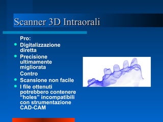 Scanner 3D IntraoraliScanner 3D Intraorali
Pro:
 Digitalizzazione
diretta
 Precisione
ultimamente
migliorata
Contro
 Scansione non facile
 I file ottenuti
potrebbero contenere
“holes” incompatibili
con strumentazione
CAD-CAM
 