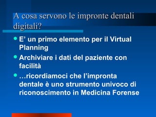 A cosa servono le impronte dentaliA cosa servono le impronte dentali
digitali?digitali?
E’ un primo elemento per il Virtual
Planning
Archiviare i dati del paziente con
facilità
…ricordiamoci che l’impronta
dentale è uno strumento univoco di
riconoscimento in Medicina Forense
 
