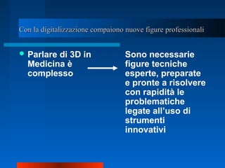 Con la digitalizzazione compaiono nuove figure professionaliCon la digitalizzazione compaiono nuove figure professionali
 Parlare di 3D in
Medicina è
complesso
Sono necessarie
figure tecniche
esperte, preparate
e pronte a risolvere
con rapidità le
problematiche
legate all’uso di
strumenti
innovativi
 