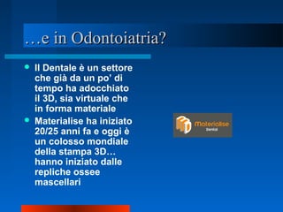 ……e in Odontoiatria?e in Odontoiatria?
 Il Dentale è un settore
che già da un po’ di
tempo ha adocchiato
il 3D, sia virtuale che
in forma materiale
 Materialise ha iniziato
20/25 anni fa e oggi è
un colosso mondiale
della stampa 3D…
hanno iniziato dalle
repliche ossee
mascellari
 