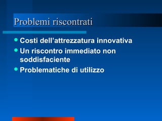 Problemi riscontratiProblemi riscontrati
Costi dell’attrezzatura innovativa
Un riscontro immediato non
soddisfaciente
Problematiche di utilizzo
 