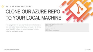 © 2021 Arche1.co.jp All rights reserved. P A G E 15
CLONE OUR AZURE REPO
TO YOUR LOCAL MACHINE
L E T ’ S B E M O R E P R A C T I C A L
I am going to clone the repo using “clone” command and create a
new folder called “Notes”. In the folder, I will create a file with my
name “Saajid.GR” and save the content “Handshake” in my file.
I, then will push back to the repo
$ git clone www.!!!!!!!!!!!!!!!
$ mkdir Notes
$ cd Notes
$ touch Saajid.GR
$ git add .
$ git commit –m”Handshak”
 