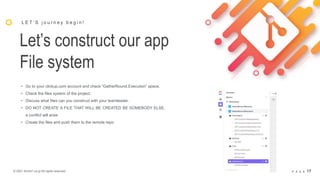 © 2021 Arche1.co.jp All rights reserved. P A G E 17
Let’s construct our app
File system
L E T ’ S j o u r n e y b e g i n !
• Go to your clickup.com account and check “GatherRound.Execution” space.
• Check the files system of the project.
• Discuss what files can you construct with your teamleader.
• DO NOT CREATE A FILE THAT WILL BE CREATED BE SOMEBODY ELSE,
a conflict will arise
• Create the files and push them to the remote repo
 