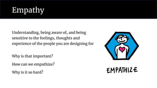 Empathy
Understanding, being aware of, and being
sensitive to the feelings, thoughts and
experience of the people you are designing for
Why is that important?
How can we empathize?
Why is it so hard?
 
