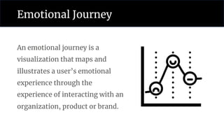Emotional Journey
An emotional journey is a
visualization that maps and
illustrates a user’s emotional
experience through the
experience of interacting with an
organization, product or brand.
 