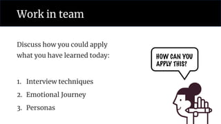 Work in team
Discuss how you could apply
what you have learned today:
1. Interview techniques
2. Emotional Journey
3. Personas
HOW CAN YOU
APPLY THIS?
 