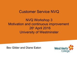 Customer Service NVQ
NVQ Workshop 3
Motivation and continuous improvement
26th
April 2016
University of Westminster
Bev Gilder and Diane Eaton
 