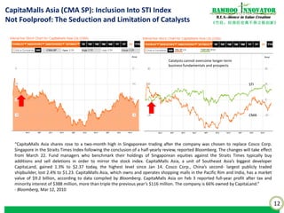 12
《竹经：经商经世离不得立根创新》
nnovatorBamboo
R.E.S.-ilience in Value Creation
CapitaMalls Asia (CMA SP): Inclusion Into STI Index
Not Foolproof: The Seduction and Limitation of Catalysts
“CapitaMalls Asia shares rose to a two-month high in Singaporean trading after the company was chosen to replace Cosco Corp.
Singapore in the Straits Times Index following the conclusion of a half-yearly review, reported Bloomberg. The changes will take effect
from March 22. Fund managers who benchmark their holdings of Singaporean equities against the Straits Times typically buy
additions and sell deletions in order to mirror the stock index. CapitaMalls Asia, a unit of Southeast Asia’s biggest developer
CapitaLand, gained 1.3% to $2.37 today, the highest level since Jan 14. Cosco Corp., China’s second- largest publicly traded
shipbuilder, lost 2.4% to $1.23. CapitaMalls Asia, which owns and operates shopping malls in the Pacific Rim and India, has a market
value of $9.2 billion, according to data compiled by Bloomberg. CapitaMalls Asia on Feb 3 reported full-year profit after tax and
minority interest of $388 million, more than triple the previous year’s $116 million. The company is 66% owned by CapitaLand.”
- Bloomberg, Mar 12, 2010
CMA
STI
Catalysts cannot overcome longer-term
business fundamentals and prospects
 