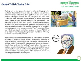 2
《竹经：经商经世离不得立根创新》
nnovatorBamboo
R.E.S.-ilience in Value Creation
Waiting can be the poison in value investing and tipping point
analysis is the antidote. Investors often lose patience and conviction
with their stocks when they don’t perform in the short-term to
produce a feel-good comfort that we are right in our stock calls.
That’s why fund managers under pressure to deliver short-term
results always ask their sell-side analysts or the management, “Any
upcoming catalysts?” This cannot be more misleading when there is
an insufficient understanding in the scalability and resilience of the
underlying business model. This is critical because a lot of “catalysts”
such as corporate news announcement of “sexy” projects or M&As
are, in fact, false signals created and released by “insiders” (庄家) to
inject “action” into the stock, luring investors in and then offloading
to them in a pump-and-dump cycle.
Serious institutional investors spend most of their time not in looking
at stock price screens or gaining “insider” knowledge of “catalysts” to
generate alpha or excess returns, but in analyzing the interaction of
business model dynamics with “tipping point” events so that they
literally hear and see the “clicking” sound when they occur to
produce a resilient compounder. Value investors need to have a
systematic framework to understand and identify “tipping point”
events when they occur to stay ahead of the momentum traders and
colluding insiders on the investing curve.
Catalyst Vs Click/Tipping Point
 