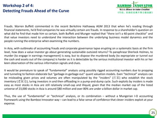 25
《竹经：经商经世离不得立根创新》
nnovatorBamboo
R.E.S.-ilience in Value Creation
Outline and Key Benefits:
•LEARN the application tools and techniques used by sophisticated institutional investors in the accounting of words,
that is, textual analysis of disclosures which are an important source of information with value relevance about the
firm.
•UNDERSTAND the framework to sense and detect the quality of management and corporate governance, how leaders
are better (or worse) under pressure and bring out the best (or worse) in themselves and others during difficult times.
•DEVELOP the insight using the Bamboo Innovator framework of how “Sheath” leadership encourage and protect the
emergence of innovative ideas and how they cultivate “Rootedness” in the corporate culture to be trusting and ready to
risk in new innovations.
•ATTAIN the knowledge of what to look out for when investing in family-controlled businesses to assess the
opportunities and pitfalls.
•ADAPT the ancient Chinese wisdom of “Icy Discernment” by people-reader Zeng Guofan to view management quality
afresh.
•UNIFY at the end of the day all the previously disparate loose-hanging concepts, descriptive facts and “checklists” you
have learnt from various sources into the practical Bamboo Innovator mental model when it comes to real investment
decision-making.
Workshop 4 of 4:
Bet on the Jockey (Management) or
the Horse (Business Model)?
 