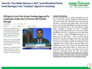 3
《竹经：经商经世离不得立根创新》
nnovatorBamboo
R.E.S.-ilience in Value Creation
How Do “Can Make Money or Not” Loud-Mouthed Flashy
Fund Managers Use “Catalyst” Signals In Investing
From the US Attorney:
“On the evening of July 9, 2009, AGGARWAL learned
from a friend who was an employee of Microsoft that
discussions about the Partnership had recommenced
and that a transaction was likely within the next few
weeks. The next day, AGGARWAL provided information
about the Partnership to at least two different hedge
funds, including to Richard Lee, then a portfolio
manager at SAC Capital Advisors LP. On July 10, 2009,
AGGARWAL told Lee, in substance, that he had heard
from a source – whom AGGARWAL described as “a
senior guy at Microsoft” – that (a) senior Yahoo
executives had been meeting with senior Microsoft
executives at Microsoft’s offices; (b) senior Microsoft
executives were making requests for information that
suggested to the sources that a deal was likely to be
completed soon; (c) the success of Microsoft’s Bing
search engine had caused Yahoo to move closer to
Microsoft’s offer; and (d) it was likely that the deal
could be announced within the next two weeks.
Thereafter, Lee’s hedge fund purchased several hundred
thousand shares of Yahoo stock, and Lee purchased
25,000 shares of Yahoo stock in his personal account.”
 