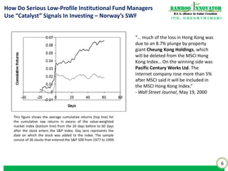 6
《竹经：经商经世离不得立根创新》
nnovatorBamboo
R.E.S.-ilience in Value Creation
This figure shows the average cumulative returns (top line) for
the cumulative raw returns in excess of the value-weighted
market index (bottom line) from the 20 days before to 60 days
after the stock enters the S&P index. Day zero represents the
date on which the stock was added to the index. The sample
consist of 36 stocks that entered the S&P 500 from 1977 to 1999.
How Do Serious Low-Profile Institutional Fund Managers
Use “Catalyst” Signals In Investing – Norway’s SWF
“… much of the loss in Hong Kong was
due to an 8.7% plunge by property
giant Cheung Kong Holdings, which
will be deleted from the MSCI Hong
Kong Index… On the winning side was
Pacific Century Works Ltd. The
internet company rose more than 5%
after MSCI said it will be included in
the MSCI Hong Kong Index.”
- Wall Street Journal, May 19, 2000
 