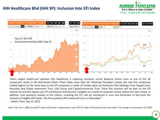 8
《竹经：经商经世离不得立根创新》
nnovatorBamboo
R.E.S.-ilience in Value CreationIHH Healthcare Bhd (IHH SP): Inclusion Into STI Index
Sep 12: S$1.245
Announcement Date (AD): Sep 13
“Asia’s largest health-care operator IHH Healthcare is replacing container carrier Neptune Orient Lines as one of the 30
component stocks in the benchmark Straits Times Index come Sept 24. Following Thursday's review, the next five companies
ranked highest on the same basis as the STI companies in order of market value are Hutchison Port Holdings Trust, Keppel Land,
Ascendas Real Estate Investment Trust, UOL Group and CapitaCommercial Trust. These five counters will be kept on the STI
reserve list and will replace any STI constituents that become ineligible as a result of corporate actions before the next review. In
addition, new quarterly reviews of the indices, including the STI, will be introduced in June and December to fast-track the
inclusion of eligible IPO stocks. The first quarterly IPO review will occur in December.”
- Straits Times, Sep 13, 2012
Note: From Jan 1, 2008, the old STI index of 50 stocks is replaced by a new FTSE STI index of 30 stocks and 18 new indices. The change is announced in Oct 2007.
STI
IHH
 