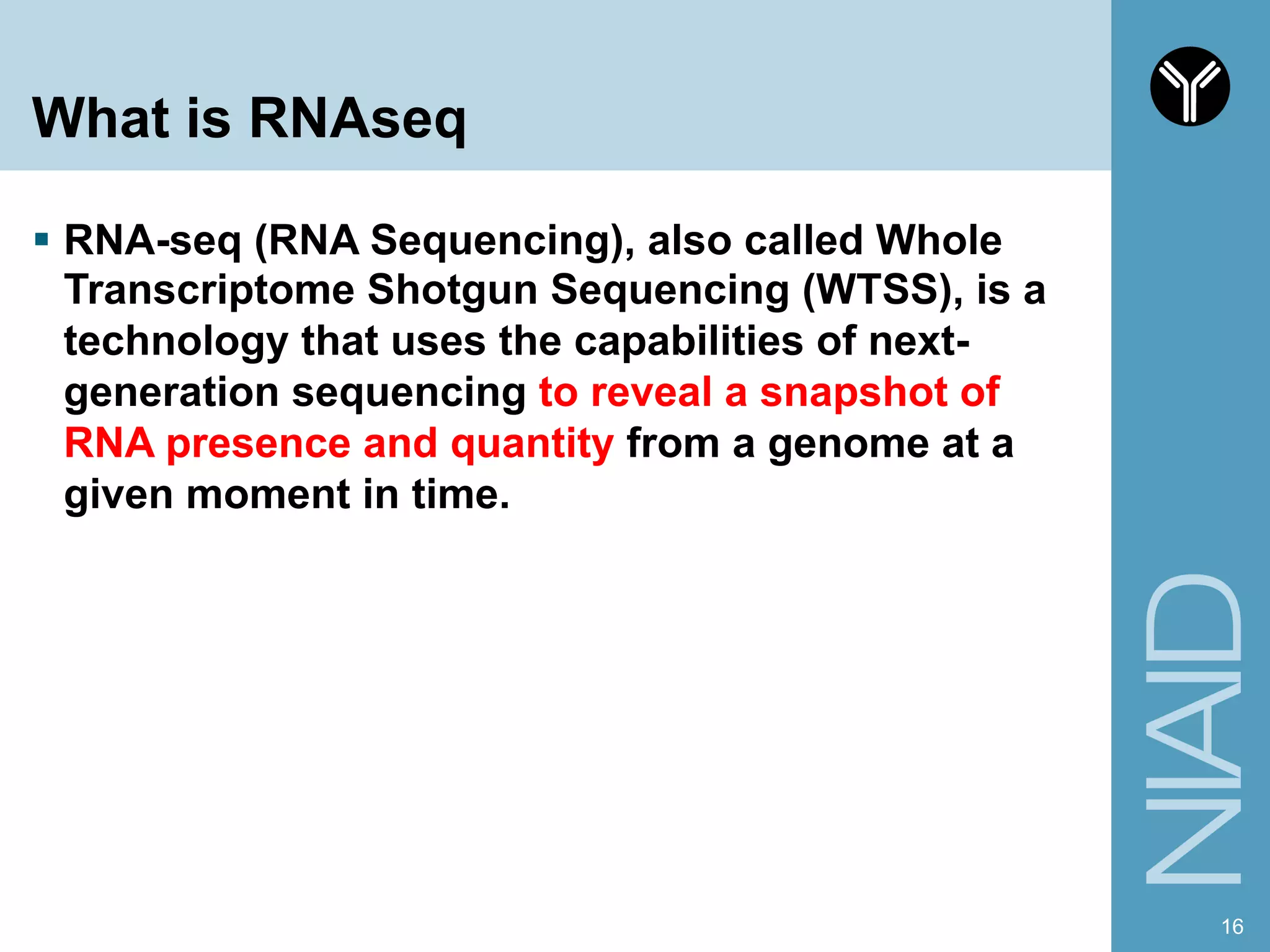 What is RNAseq
§  RNA-seq (RNA Sequencing), also called Whole
Transcriptome Shotgun Sequencing (WTSS), is a
technology that uses the capabilities of next-
generation sequencing to reveal a snapshot of
RNA presence and quantity from a genome at a
given moment in time.
16
 