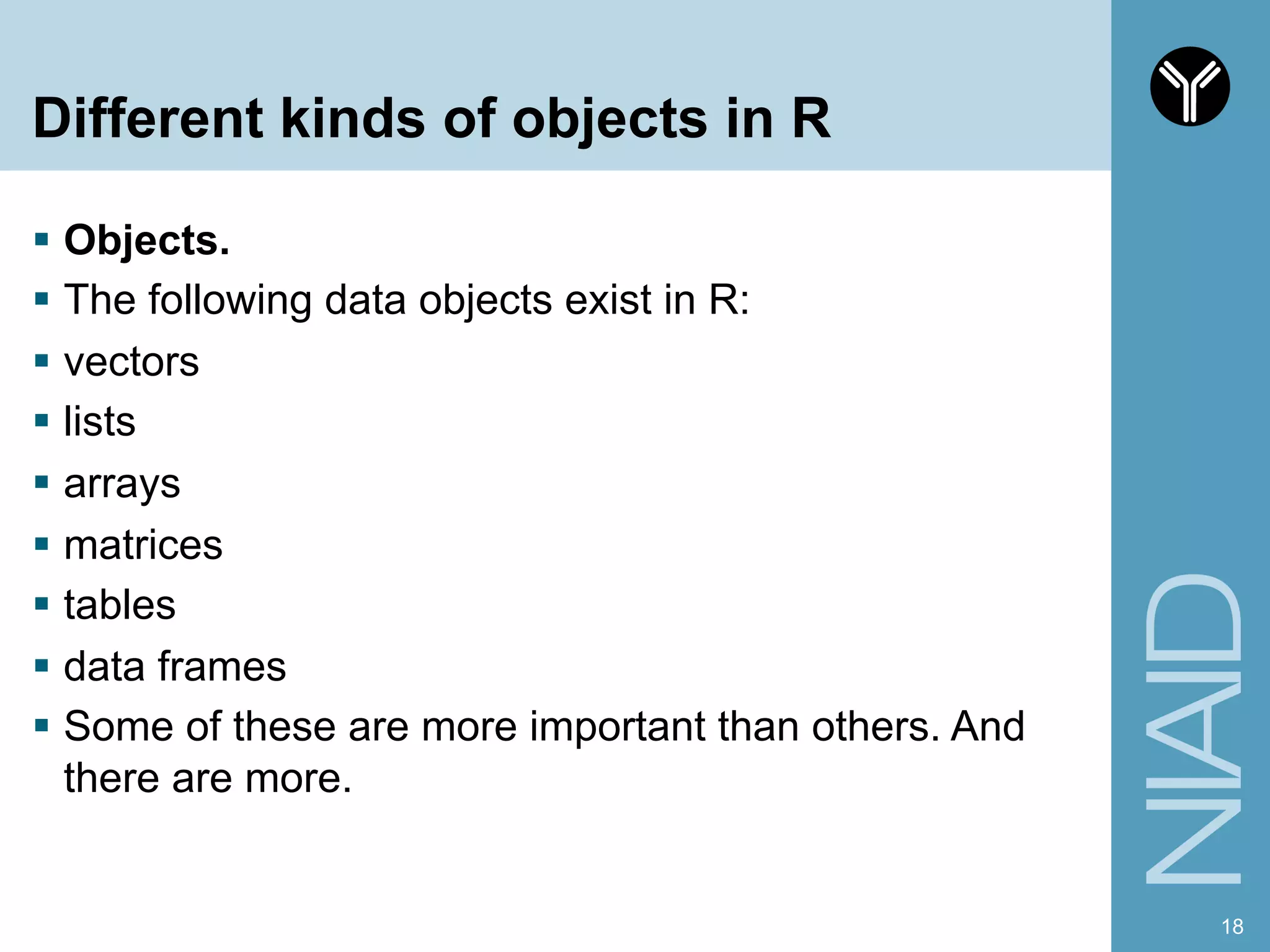 Different kinds of objects in R
§  Objects.
§  The following data objects exist in R:
§  vectors
§  lists
§  arrays
§  matrices
§  tables
§  data frames
§  Some of these are more important than others. And
there are more.
18
 
