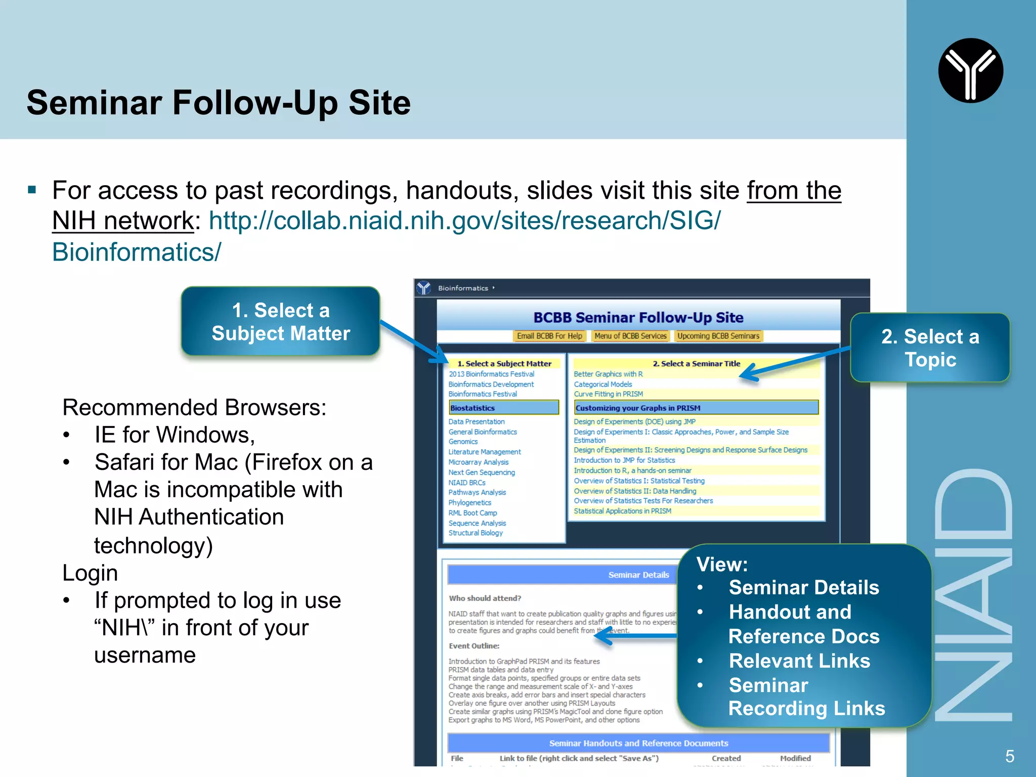 Seminar Follow-Up Site
§  For access to past recordings, handouts, slides visit this site from the
NIH network: http://collab.niaid.nih.gov/sites/research/SIG/
Bioinformatics/
5
1. Select a
Subject Matter
View:
•  Seminar Details
•  Handout and
Reference Docs
•  Relevant Links
•  Seminar
Recording Links
2. Select a
Topic
Recommended Browsers:
•  IE for Windows,
•  Safari for Mac (Firefox on a
Mac is incompatible with
NIH Authentication
technology)
Login
•  If prompted to log in use
“NIH” in front of your
username
 