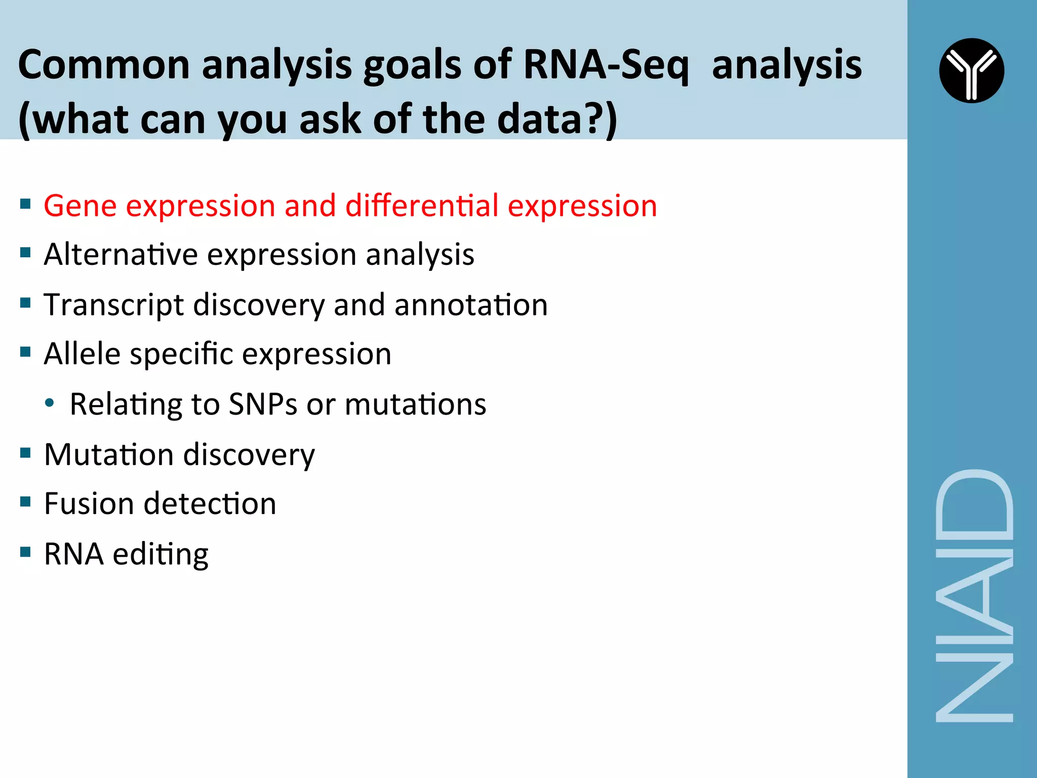 Common	
  analysis	
  goals	
  of	
  RNA-­‐Seq	
  	
  analysis	
  	
  
(what	
  can	
  you	
  ask	
  of	
  the	
  data?)	
  
§  Gene	
  expression	
  and	
  diﬀerenCal	
  expression	
  
§  AlternaCve	
  expression	
  analysis	
  
§  Transcript	
  discovery	
  and	
  annotaCon	
  
§  Allele	
  speciﬁc	
  expression	
  
•  RelaCng	
  to	
  SNPs	
  or	
  mutaCons	
  
§  MutaCon	
  discovery	
  
§  Fusion	
  detecCon	
  
§  RNA	
  ediCng	
  
 