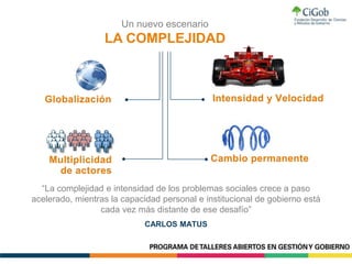 Un nuevo escenario
LA COMPLEJIDAD
“La complejidad e intensidad de los problemas sociales crece a paso
acelerado, mientras la capacidad personal e institucional de gobierno está
cada vez más distante de ese desafío”
CARLOS MATUS
 