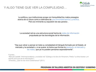 Y ALGO TIENE QUE VER LA COMPLEJIDAD…
Fuentes:
-Manuel Castells “Informacionalismo y sociedad red” (Epilogo a la obra de Himanenn, Pekka “La ética kacker y el
espíritu de la era de la información”)
-Innerarity, ¿Qué es eso de la Gobernanza? (2011)
La sociedad red es una estructura social hecha de redes de información
propulsada por las tecnologías de la información.
La política y sus instituciones acoge con tranquilidad los malos presagios
acerca de su futuro como si disfrutara de una inmunidad teórica y práctica.
Pero es inminente su expulsión de ese paraíso .
“Hay que volver a pensar en toda su complejidad el triángulo formado por el Estado, el
mercado y la sociedad o, si se quiere, la trama que forman la jerarquía, el mercado y
las redes, que ya no pueden pensarse separadamente”.
 