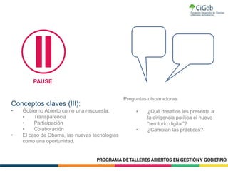 Preguntas disparadoras:
Conceptos claves (III):
• Gobierno Abierto como una respuesta:
• Transparencia
• Participación
• Colaboración
• El caso de Obama, las nuevas tecnologías
como una oportunidad.
PAUSE
• ¿Qué desafíos les presenta a
la dirigencia política el nuevo
“territorio digital”?
• ¿Cambian las prácticas?
 