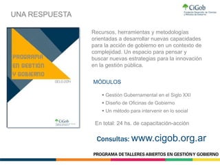  Gestión Gubernamental en el Siglo XXI
 Diseño de Oficinas de Gobierno
 Un método para intervenir en lo social
MÓDULOS
En total: 24 hs. de capacitación-acción
UNA RESPUESTA
Recursos, herramientas y metodologías
orientadas a desarrollar nuevas capacidades
para la acción de gobierno en un contexto de
complejidad. Un espacio para pensar y
buscar nuevas estrategias para la innovación
en la gestión pública.
Consultas: www.cigob.org.ar
 